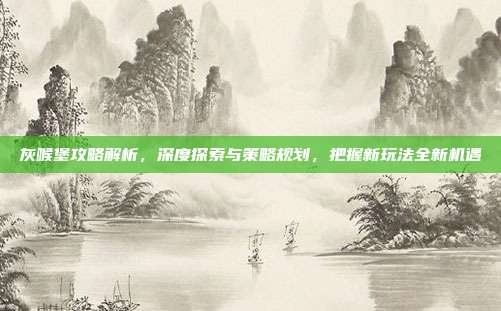 灰喉堡攻略解析，深度探索与策略规划，把握新玩法全新机遇