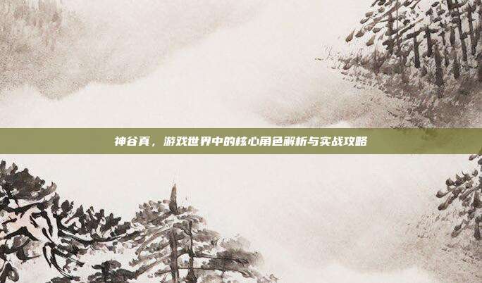 神谷真,游戏世界中的核心角色解析与实战攻略