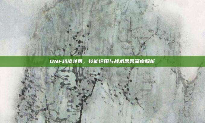 DNF越战越勇,技能运用与战术思路深度解析