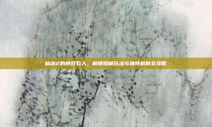 仙剑2的钟鼓石人,解锁隐藏玩法与独特机制全攻略