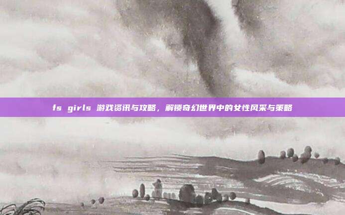 fs girls 游戏资讯与攻略，解锁奇幻世界中的女性风采与策略