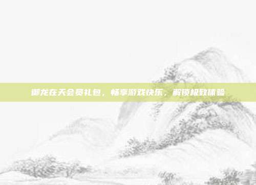 御龙在天会员礼包,畅享游戏快乐,解锁极致体验
