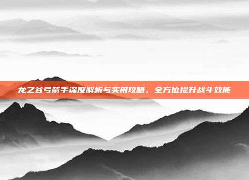 龙之谷弓箭手深度解析与实用攻略,全方位提升战斗效能