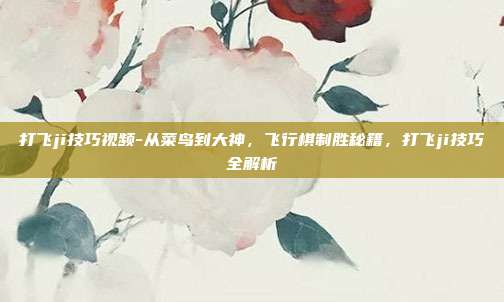 打飞ji技巧视频-从菜鸟到大神,飞行棋制胜秘籍,打飞ji技巧全解析