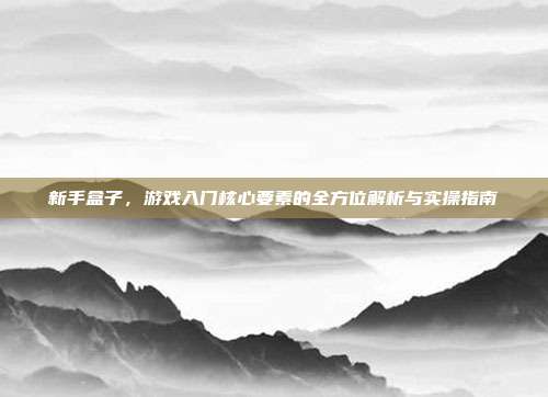 新手盒子,游戏入门核心要素的全方位解析与实操指南