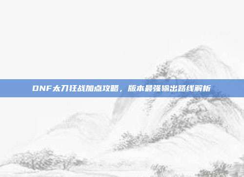 DNF太刀狂战加点攻略，版本最强输出路线解析