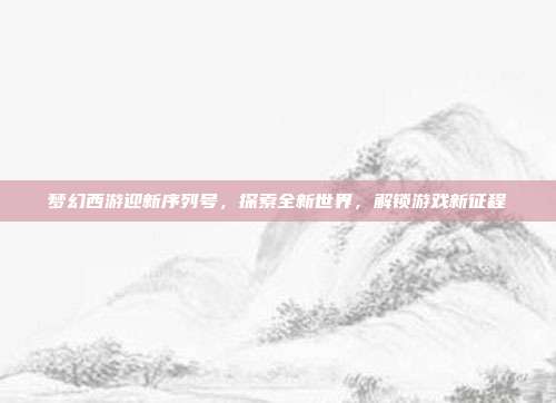 梦幻西游迎新序列号，探索全新世界，解锁游戏新征程