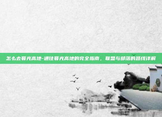 怎么去暮光高地-通往暮光高地的完全指南,联盟与部落的路线详解