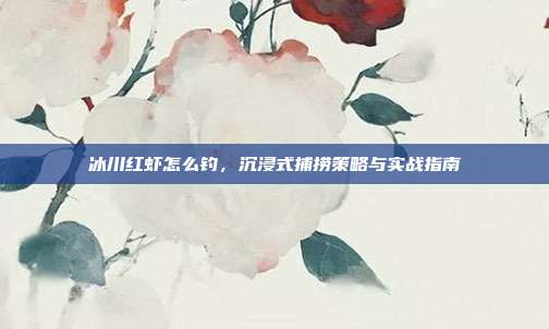 冰川红虾怎么钓,沉浸式捕捞策略与实战指南