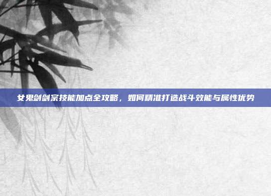 女鬼剑剑宗技能加点全攻略,如何精准打造战斗效能与属性优势