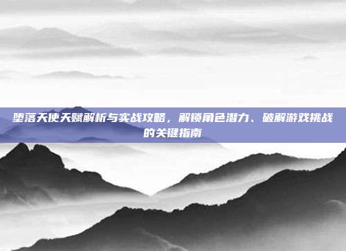 堕落天使天赋解析与实战攻略,解锁角色潜力、破解游戏挑战的关键指南