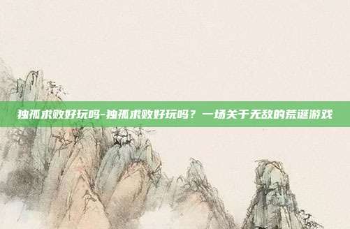 独孤求败好玩吗-独孤求败好玩吗?一场关于无敌的荒诞游戏