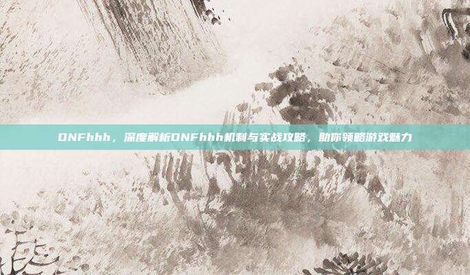DNFhhh，深度解析DNFhhh机制与实战攻略，助你领略游戏魅力