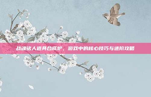战魂铭人道具合成炉，游戏中的核心技巧与进阶攻略