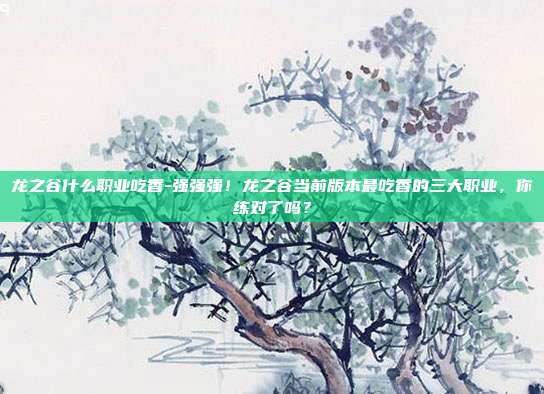 龙之谷什么职业吃香-强强强!龙之谷当前版本最吃香的三大职业,你练对了吗?