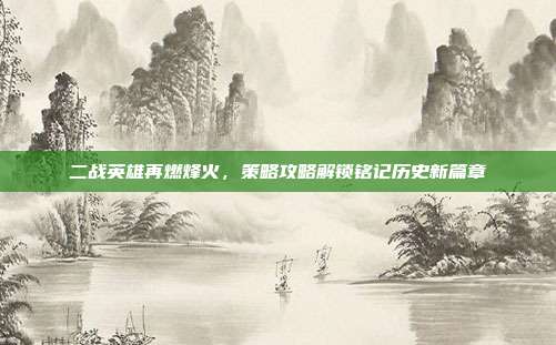 二战英雄再燃烽火,策略攻略解锁铭记历史新篇章