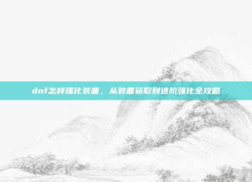 dnf怎样强化装备,从装备获取到进阶强化全攻略