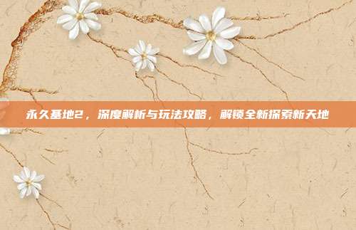 永久基地2,深度解析与玩法攻略,解锁全新探索新天地