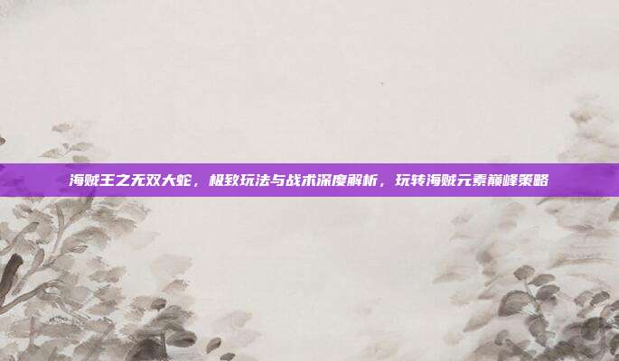 海贼王之无双大蛇,极致玩法与战术深度解析,玩转海贼元素巅峰策略