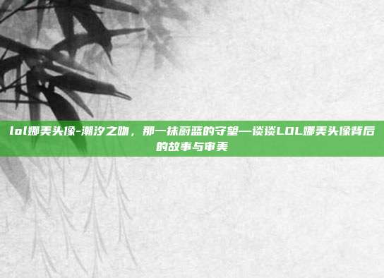 lol娜美头像-潮汐之吻，那一抹蔚蓝的守望—谈谈LOL娜美头像背后的故事与审美