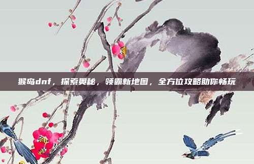 猴岛dnf，探索奥秘，领霸新地图，全方位攻略助你畅玩
