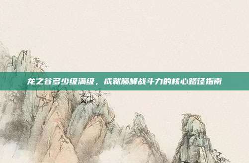 龙之谷多少级满级，成就巅峰战斗力的核心路径指南