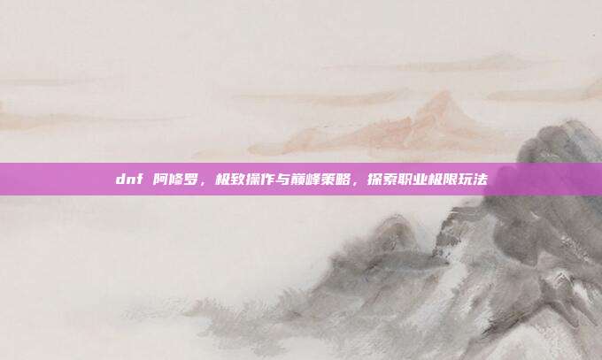 dnf 阿修罗,极致操作与巅峰策略,探索职业极限玩法
