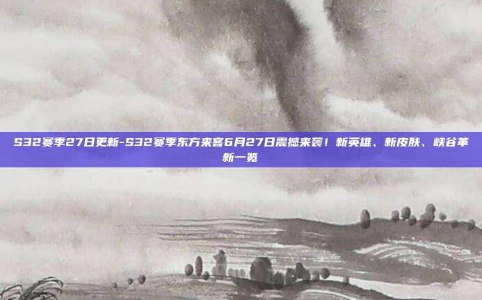S32赛季27日更新-S32赛季东方来客6月27日震撼来袭！新英雄、新皮肤、峡谷革新一览