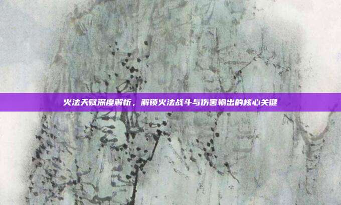 火法天赋深度解析,解锁火法战斗与伤害输出的核心关键
