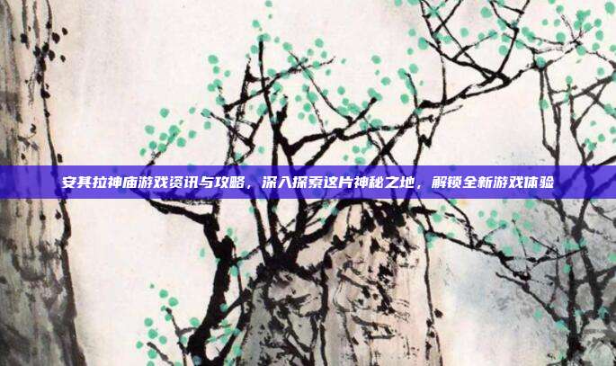 安其拉神庙游戏资讯与攻略,深入探索这片神秘之地,解锁全新游戏体验
