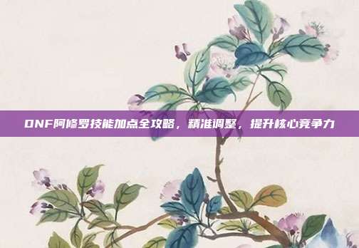 DNF阿修罗技能加点全攻略,精准调整,提升核心竞争力