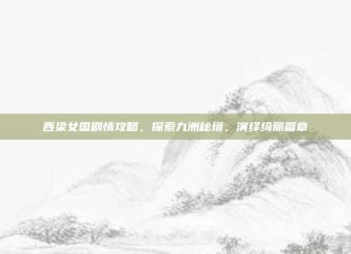 西梁女国剧情攻略,探索九洲秘境,演绎绮丽篇章