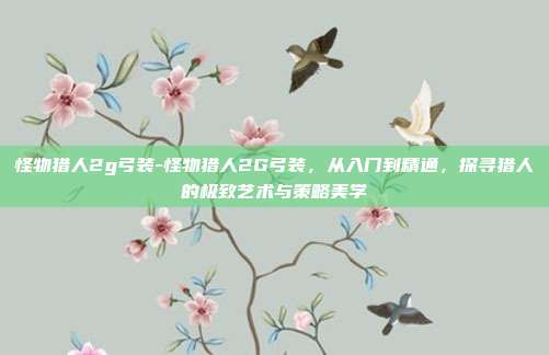 怪物猎人2g弓装-怪物猎人2G弓装,从入门到精通,探寻猎人的极致艺术与策略美学