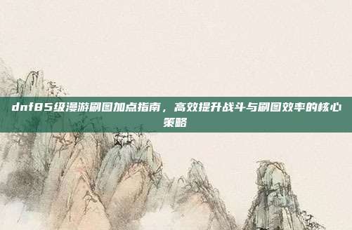 dnf85级漫游刷图加点指南,高效提升战斗与刷图效率的核心策略