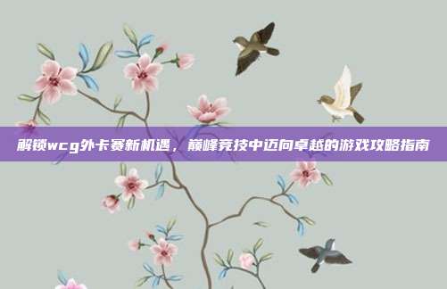 解锁wcg外卡赛新机遇，巅峰竞技中迈向卓越的游戏攻略指南