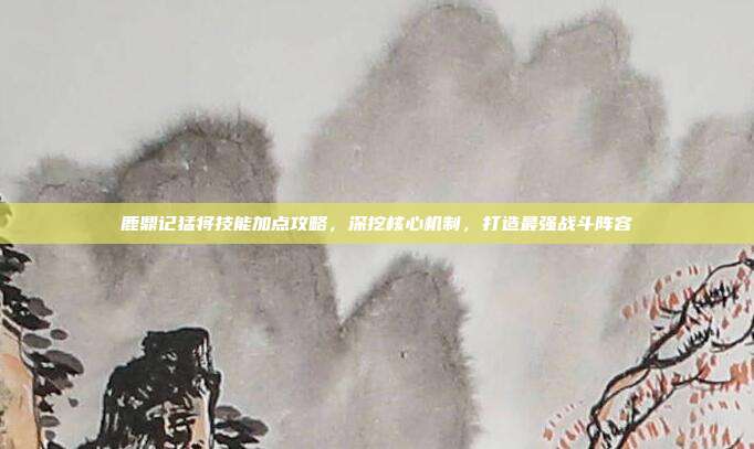 鹿鼎记猛将技能加点攻略,深挖核心机制,打造最强战斗阵容