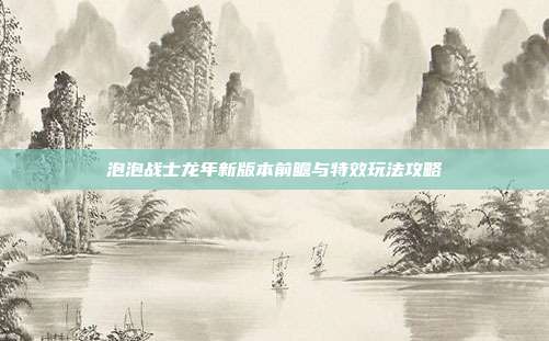 泡泡战士龙年新版本前瞻与特效玩法攻略