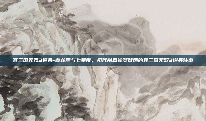 真三国无双3道具-青龙胆与七星带,初代割草神器背后的真三国无双3道具往事