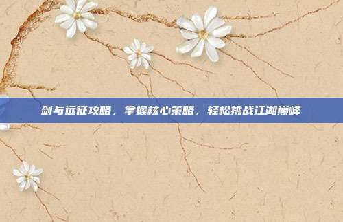 剑与远征攻略，掌握核心策略，轻松挑战江湖巅峰