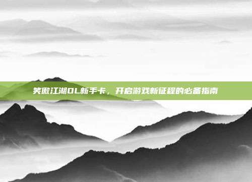 笑傲江湖OL新手卡,开启游戏新征程的必备指南
