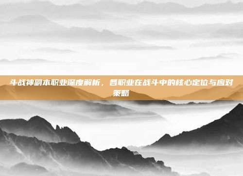 斗战神副本职业深度解析,各职业在战斗中的核心定位与应对策略