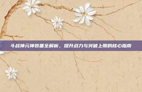 斗战神元神装备全解析,提升战力与突破上限的核心指南