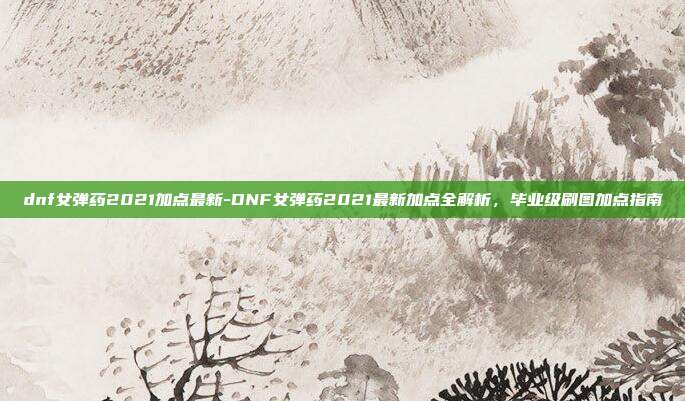 dnf女弹药2021加点最新-DNF女弹药2021最新加点全解析，毕业级刷图加点指南