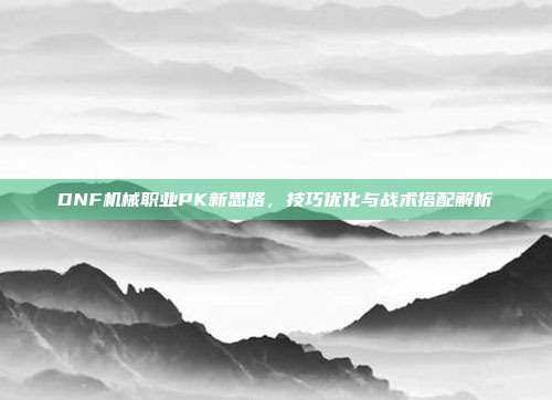 DNF机械职业PK新思路,技巧优化与战术搭配解析