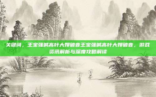 关键词,王宝强喊高叶大嫂破音王宝强喊高叶大嫂破音,游戏资讯解析与深度攻略解读