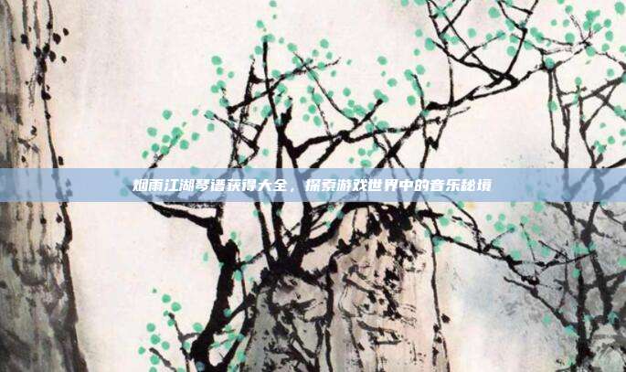 烟雨江湖琴谱获得大全，探索游戏世界中的音乐秘境