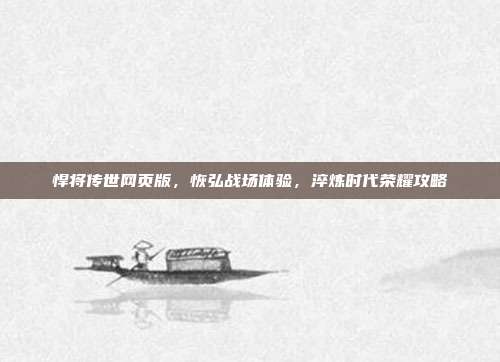 悍将传世网页版,恢弘战场体验,淬炼时代荣耀攻略