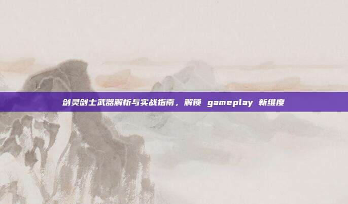 剑灵剑士武器解析与实战指南,解锁 gameplay 新维度