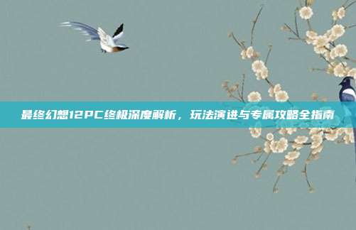最终幻想12PC终极深度解析,玩法演进与专属攻略全指南