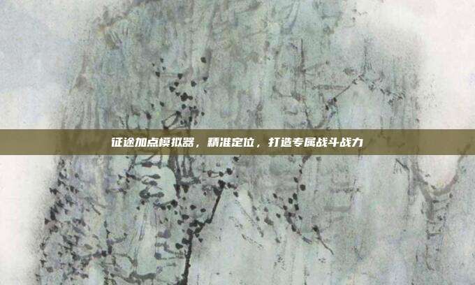 征途加点模拟器,精准定位,打造专属战斗战力